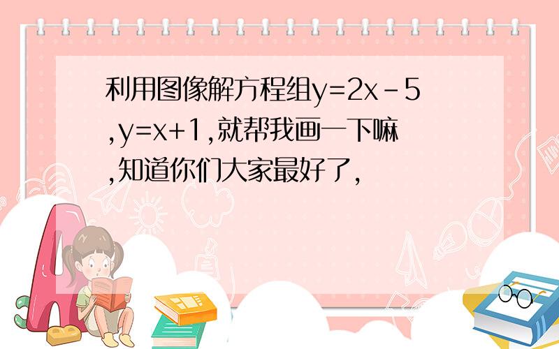 利用图像解方程组y=2x-5,y=x+1,就帮我画一下嘛,知道你们大家最好了,