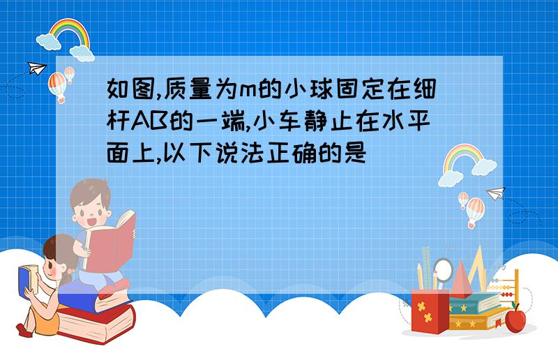 如图,质量为m的小球固定在细杆AB的一端,小车静止在水平面上,以下说法正确的是