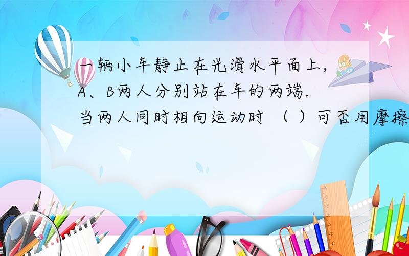 一辆小车静止在光滑水平面上,A、B两人分别站在车的两端.当两人同时相向运动时 （ ）可否用摩擦力去做?