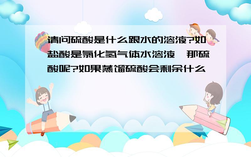 请问硫酸是什么跟水的溶液?如盐酸是氯化氢气体水溶液,那硫酸呢?如果蒸馏硫酸会剩余什么