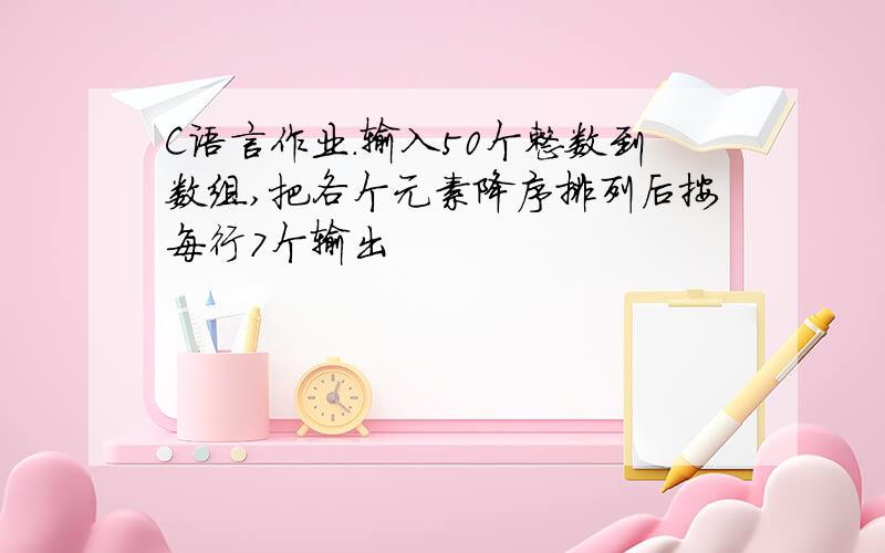 C语言作业.输入50个整数到数组,把各个元素降序排列后按每行7个输出