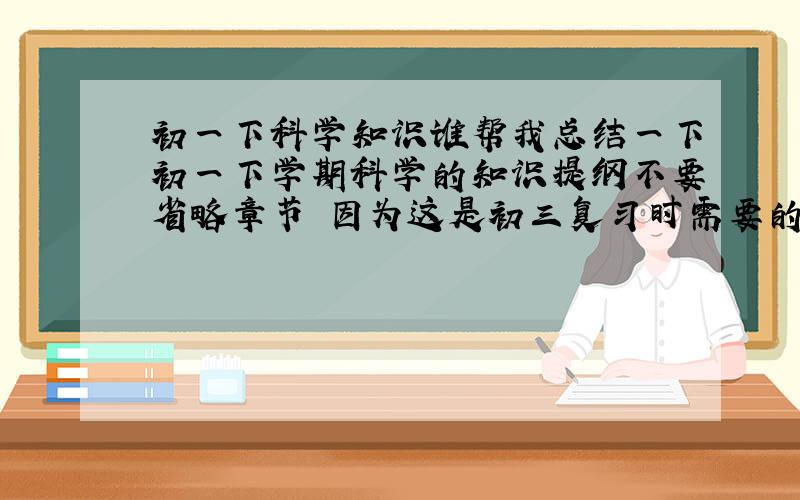 初一下科学知识谁帮我总结一下初一下学期科学的知识提纲不要省略章节 因为这是初三复习时需要的 看了之后要知道学了些什么以及