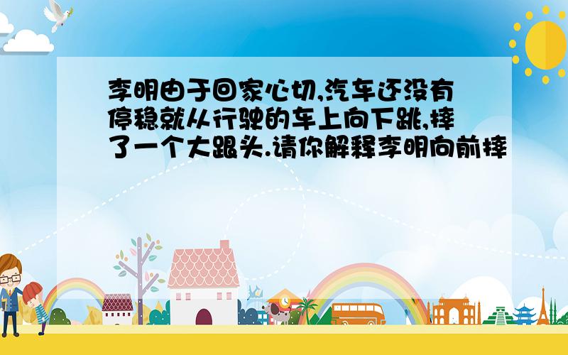 李明由于回家心切,汽车还没有停稳就从行驶的车上向下跳,摔了一个大跟头.请你解释李明向前摔