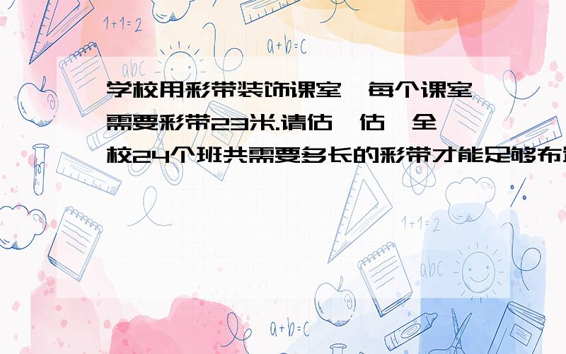 学校用彩带装饰课室,每个课室需要彩带23米.请估一估,全校24个班共需要多长的彩带才能足够布置课室?