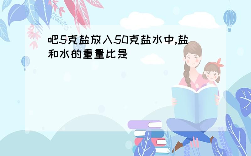 吧5克盐放入50克盐水中,盐和水的重量比是