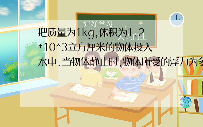 把质量为1kg,体积为1.2*10^3立方厘米的物体投入水中.当物体静止时,物体所受的浮力为多少?（g取10N每kg）