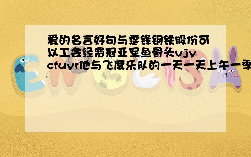 爱的名言好句与霆锋钢铁股份可以工会经费冠亚军鱼骨头vjycfuyr他与飞度乐队的一天一天上午一季度房价他放弃一份仪态万方