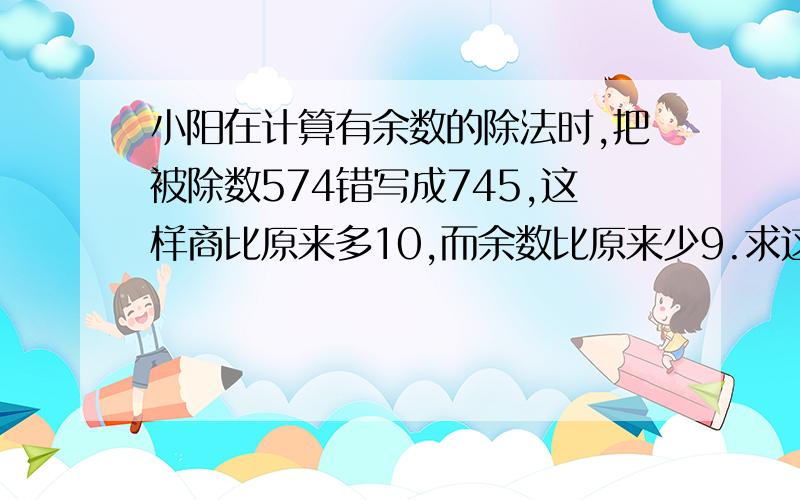 小阳在计算有余数的除法时,把被除数574错写成745,这样商比原来多10,而余数比原来少9.求这道除法算式的除数和余数.