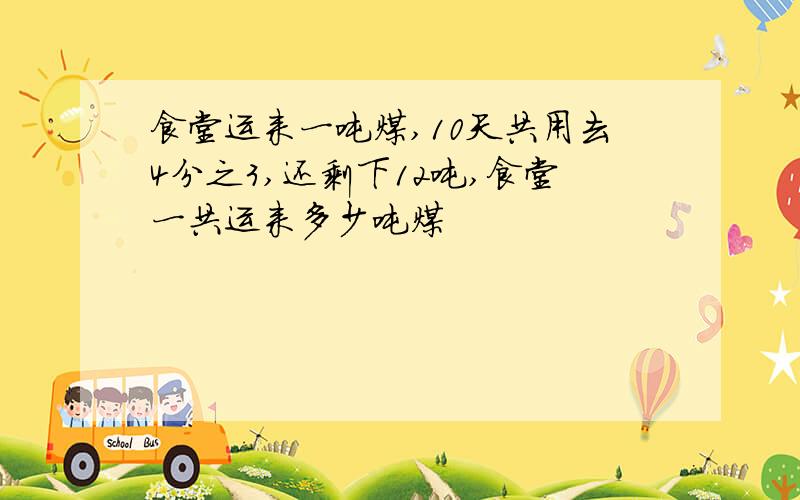 食堂运来一吨煤,10天共用去4分之3,还剩下12吨,食堂一共运来多少吨煤