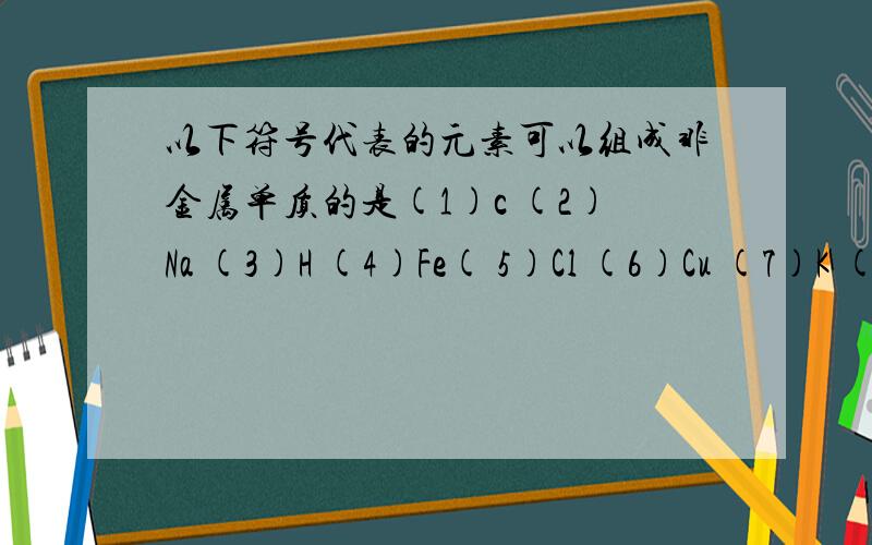 以下符号代表的元素可以组成非金属单质的是(1)c (2)Na (3)H (4)Fe( 5)Cl (6)Cu (7)K (