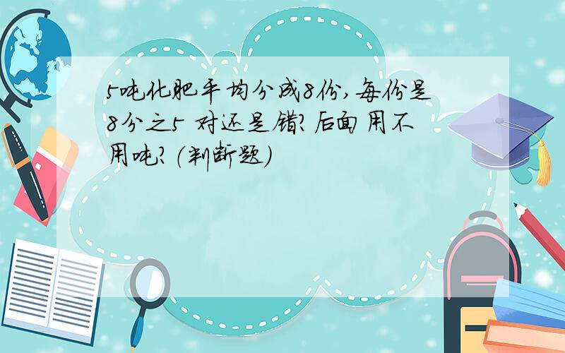 5吨化肥平均分成8份,每份是8分之5 对还是错?后面用不用吨?（判断题）