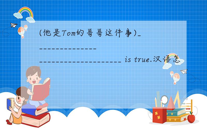 (他是Tom的哥哥这件事)___________________________________ is true.汉语怎