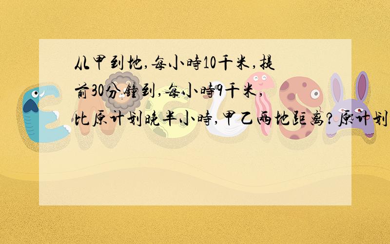 从甲到地,每小时10千米,提前30分钟到,每小时9千米,比原计划晚半小时,甲乙两地距离?原计划几小时到?