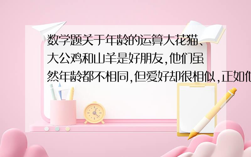 数学题关于年龄的运算大花猫、大公鸡和山羊是好朋友,他们虽然年龄都不相同,但爱好却很相似,正如他们对外夸口说的是忘年交.一