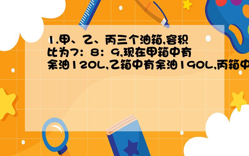 1.甲、乙、丙三个油箱,容积比为7：8：9,现在甲箱中有余油120L,乙箱中有余油190L,丙箱中有余油210L,用20