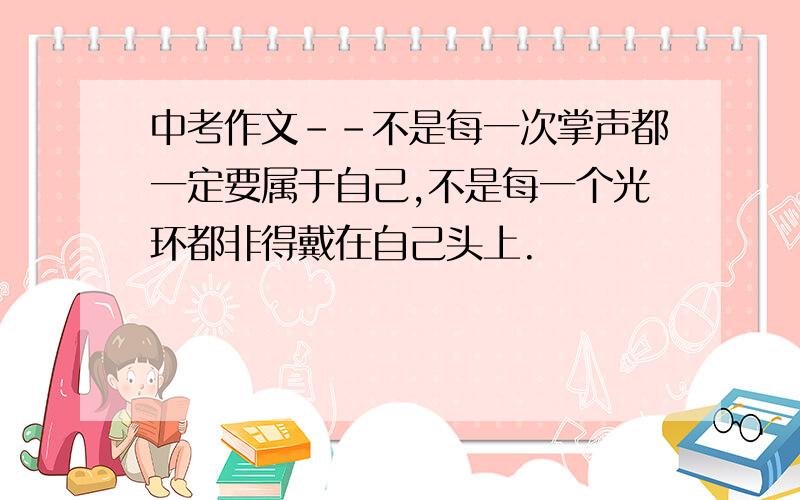 中考作文--不是每一次掌声都一定要属于自己,不是每一个光环都非得戴在自己头上.