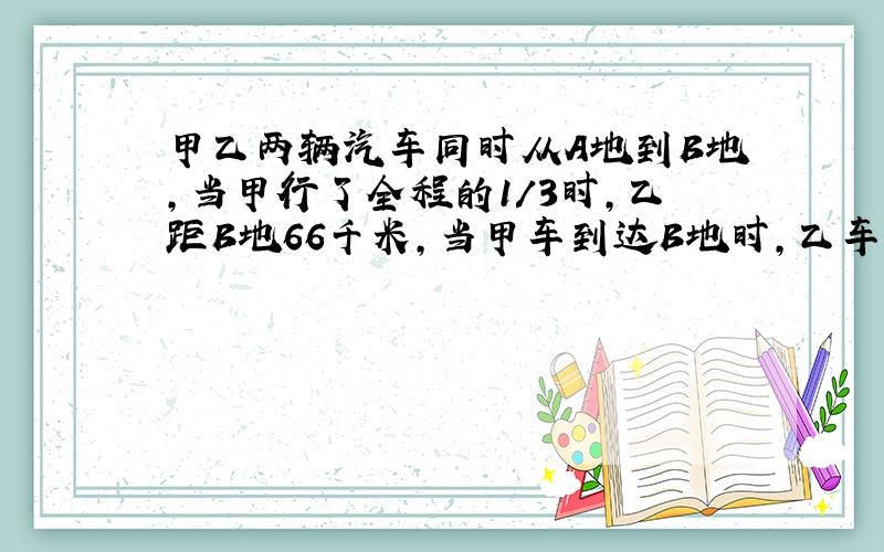 甲乙两辆汽车同时从A地到B地,当甲行了全程的1/3时,乙距B地66千米,当甲车到达B地时,乙车行了全程四分之五