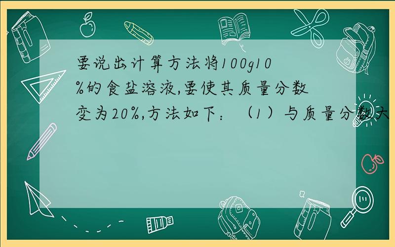 要说出计算方法将100g10%的食盐溶液,要使其质量分数变为20%,方法如下：（1）与质量分数大于20%的弄湿盐溶液混合