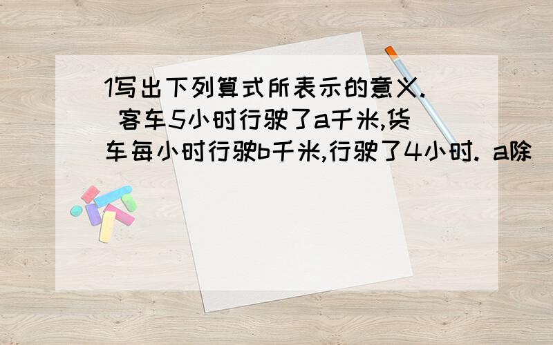 1写出下列算式所表示的意义. 客车5小时行驶了a千米,货车每小时行驶b千米,行驶了4小时. a除