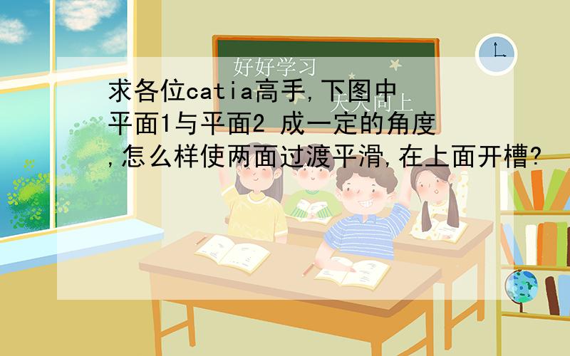 求各位catia高手,下图中平面1与平面2 成一定的角度,怎么样使两面过渡平滑,在上面开槽?