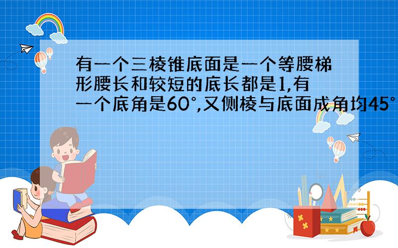 有一个三棱锥底面是一个等腰梯形腰长和较短的底长都是1,有一个底角是60°,又侧棱与底面成角均45°求棱锥