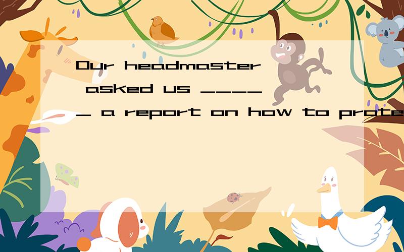 Our headmaster asked us _____ a report on how to protect wil