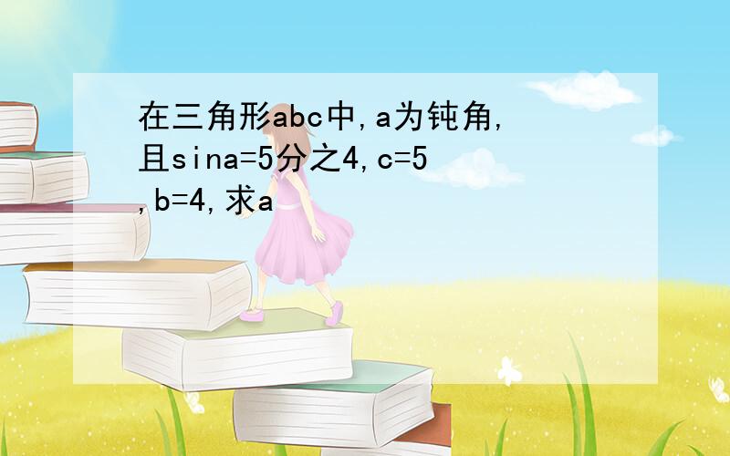 在三角形abc中,a为钝角,且sina=5分之4,c=5,b=4,求a