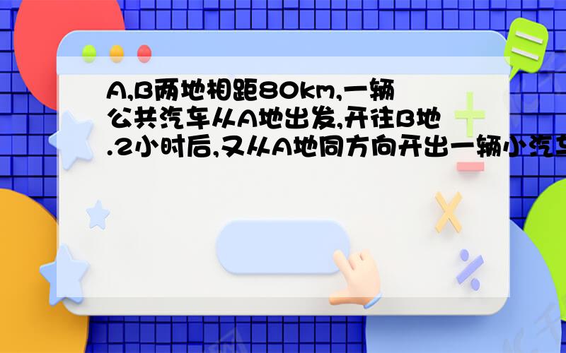 A,B两地相距80km,一辆公共汽车从A地出发,开往B地.2小时后,又从A地同方向开出一辆小汽车,小汽车的速度是公共汽车