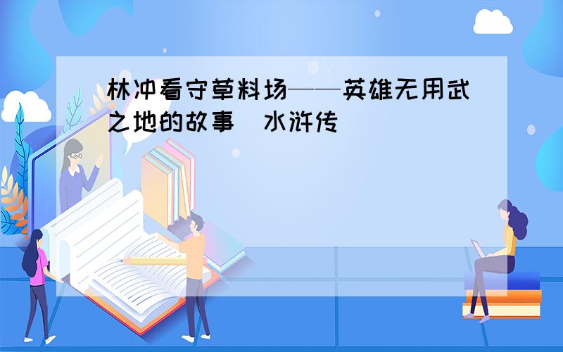 林冲看守草料场——英雄无用武之地的故事（水浒传)