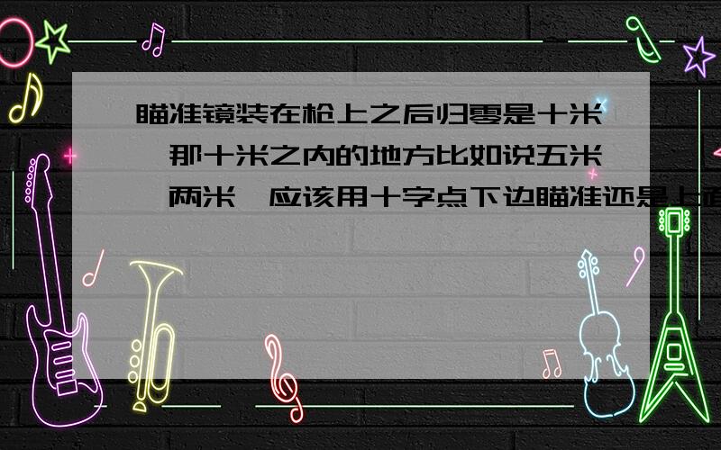 瞄准镜装在枪上之后归零是十米,那十米之内的地方比如说五米,两米,应该用十字点下边瞄准还是上面瞄准,