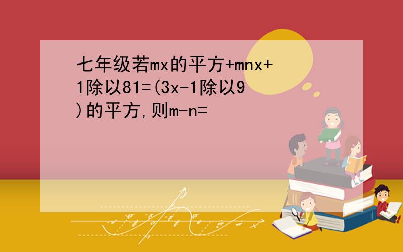 七年级若mx的平方+mnx+1除以81=(3x-1除以9)的平方,则m-n=