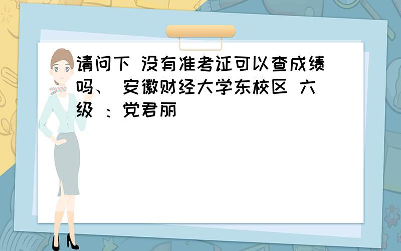 请问下 没有准考证可以查成绩吗、 安徽财经大学东校区 六级 ：党君丽