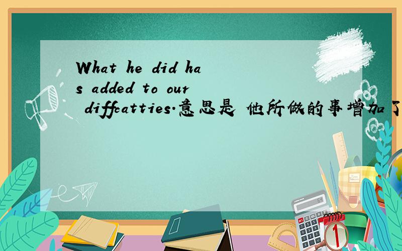 What he did has added to our diffcatties.意思是 他所做的事增加了我们的困难