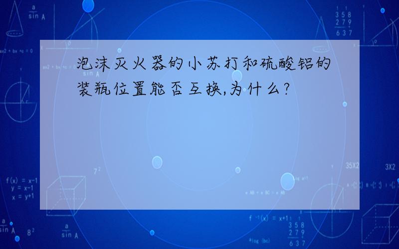 泡沫灭火器的小苏打和硫酸铝的装瓶位置能否互换,为什么?