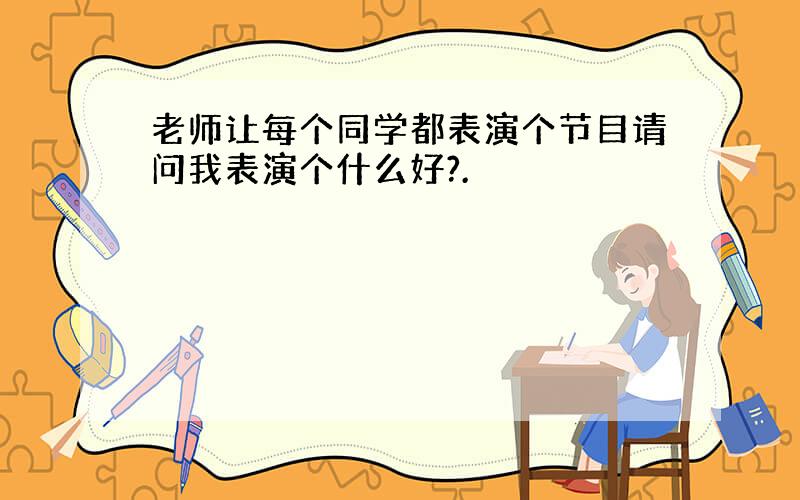 老师让每个同学都表演个节目请问我表演个什么好?.