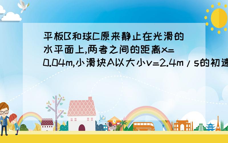 平板B和球C原来静止在光滑的水平面上,两者之间的距离x=0.04m,小滑块A以大小v=2.4m/s的初速度向右滑上平板.