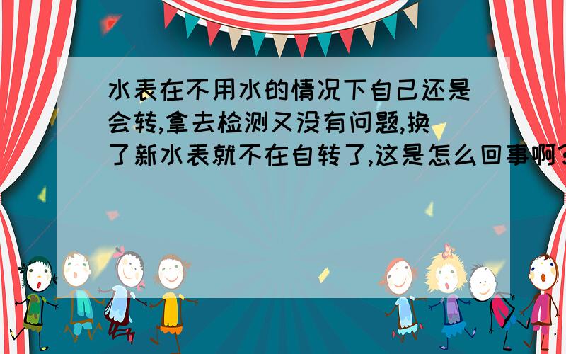 水表在不用水的情况下自己还是会转,拿去检测又没有问题,换了新水表就不在自转了,这是怎么回事啊?