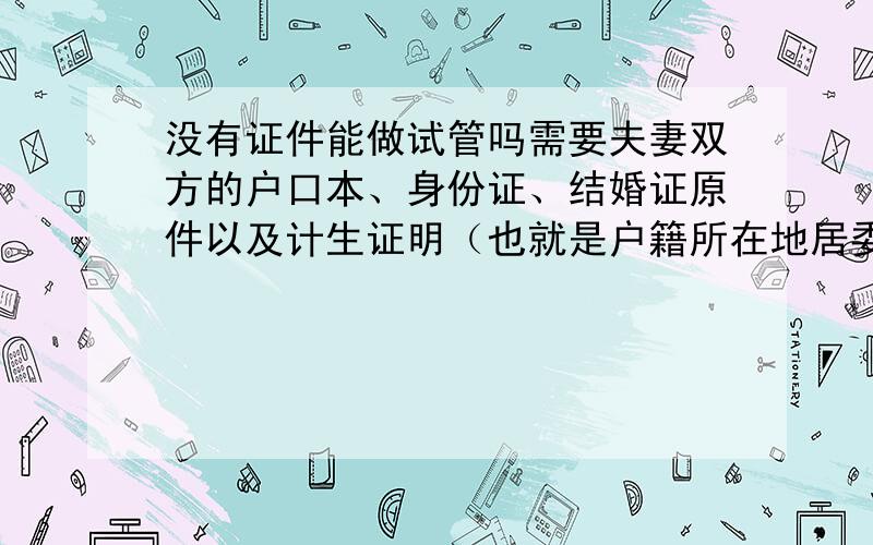 没有证件能做试管吗需要夫妻双方的户口本、身份证、结婚证原件以及计生证明（也就是户籍所在地居委会和计生办开出的未生育过小孩