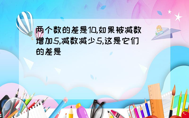 两个数的差是10,如果被减数增加5,减数减少5,这是它们的差是（ ）