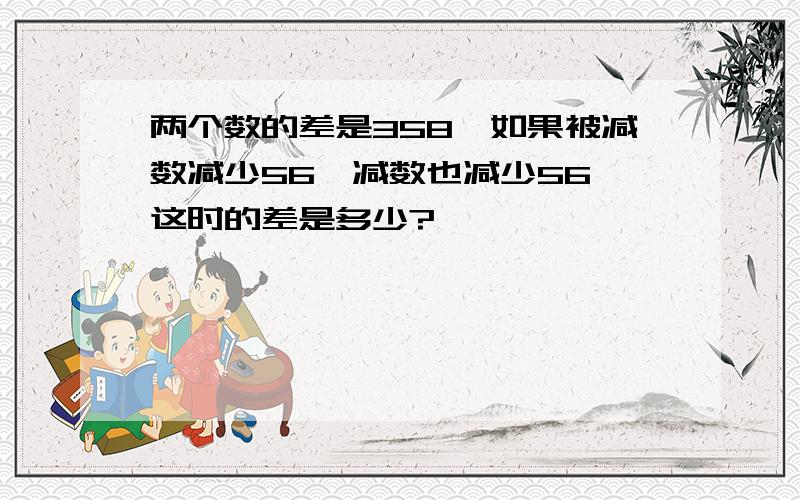 两个数的差是358,如果被减数减少56,减数也减少56,这时的差是多少?