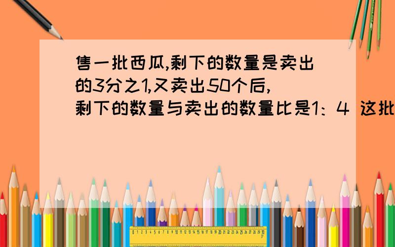 售一批西瓜,剩下的数量是卖出的3分之1,又卖出50个后,剩下的数量与卖出的数量比是1：4 这批西瓜共几个?