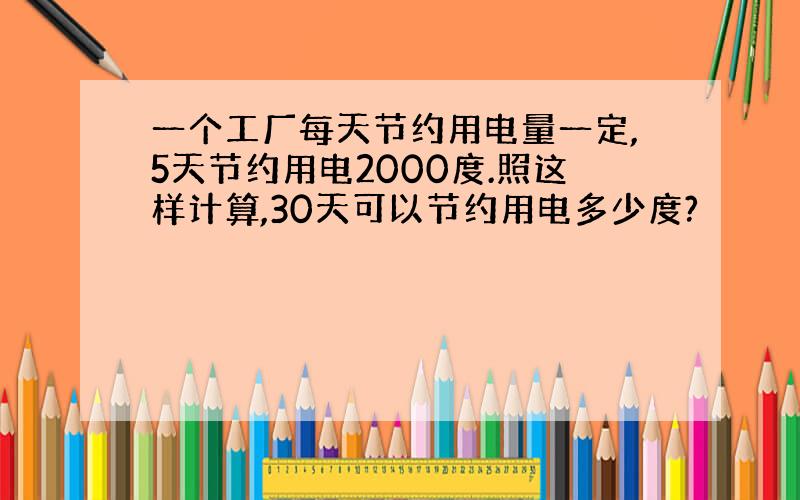 一个工厂每天节约用电量一定,5天节约用电2000度.照这样计算,30天可以节约用电多少度?