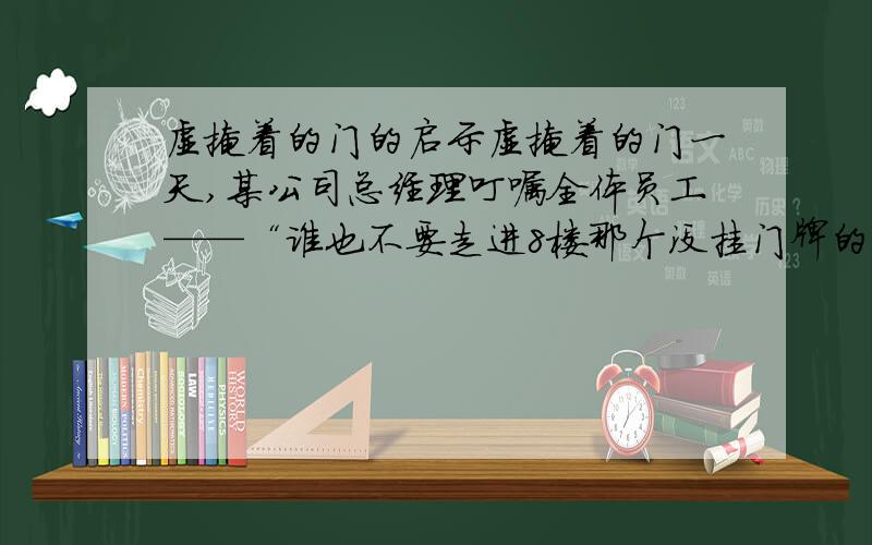 虚掩着的门的启示虚掩着的门一天,某公司总经理叮嘱全体员工——“谁也不要走进8楼那个没挂门牌的房间”,但他也没有解释为什么