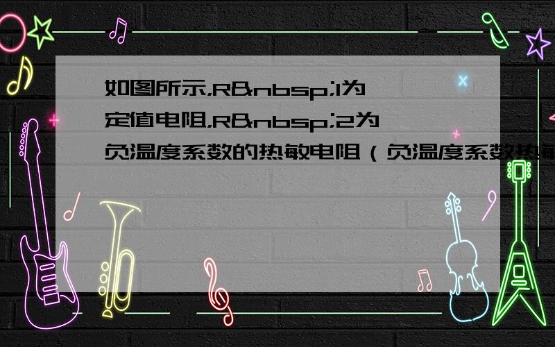 如图所示，R 1为定值电阻，R 2为负温度系数的热敏电阻（负温度系数热敏电阻是指阻值随温度的升高而减