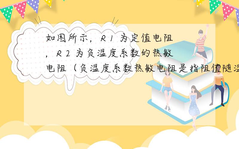 如图所示，R 1 为定值电阻，R 2 为负温度系数的热敏电阻（负温度系数热敏电阻是指阻值随温度的升高而减小的热敏电阻），