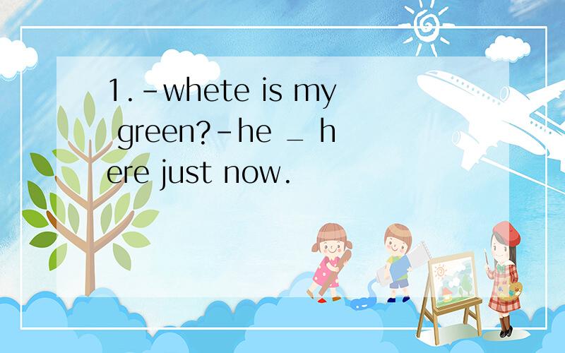 1.-whete is my green?-he _ here just now.