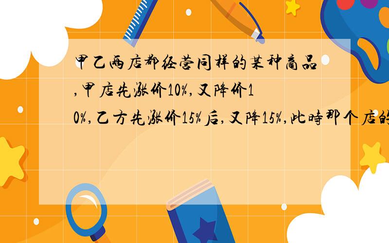 甲乙两店都经营同样的某种商品,甲店先涨价10%,又降价10%,乙方先涨价15%后,又降15%,此时那个店的售价高?