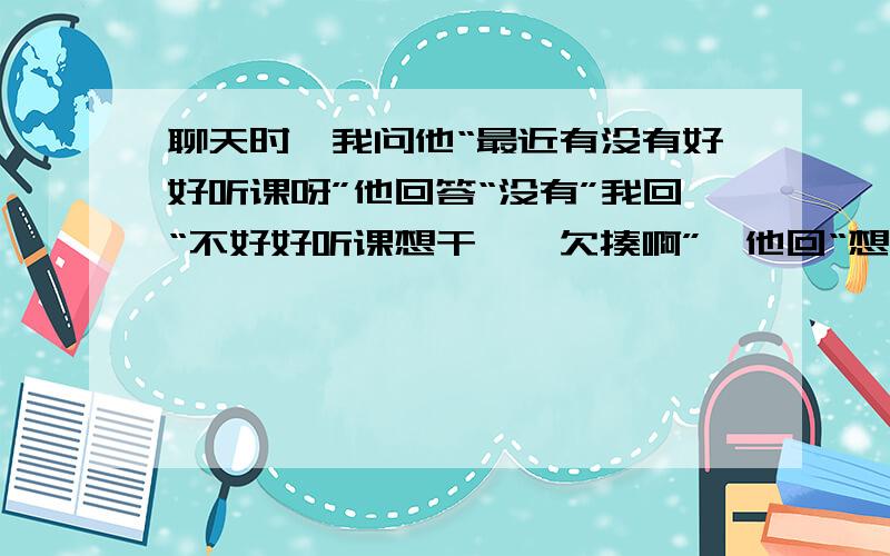 聊天时,我问他“最近有没有好好听课呀”他回答“没有”我回“不好好听课想干嘛,欠揍啊”,他回“想你,能干嘛”,