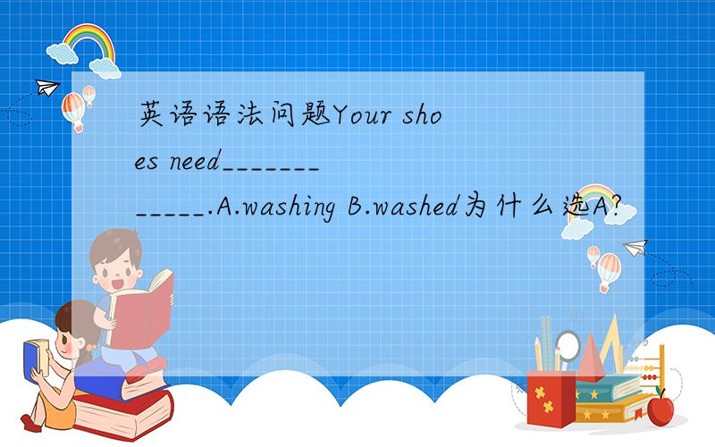 英语语法问题Your shoes need____________.A.washing B.washed为什么选A?