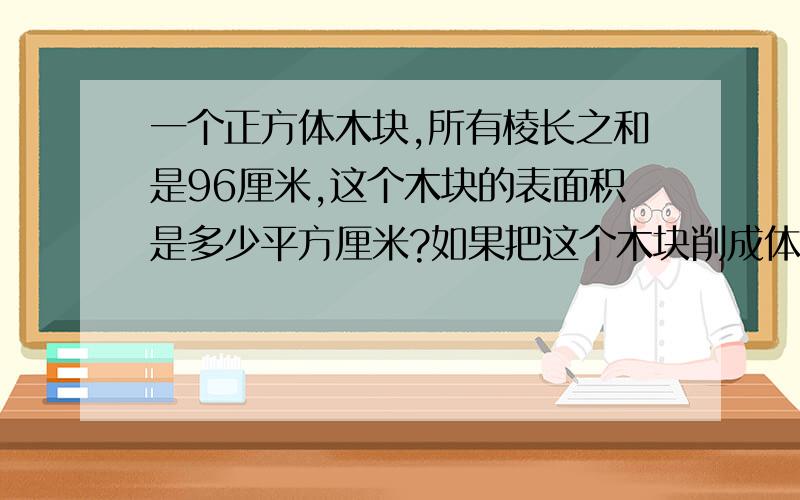 一个正方体木块,所有棱长之和是96厘米,这个木块的表面积是多少平方厘米?如果把这个木块削成体积最大的圆